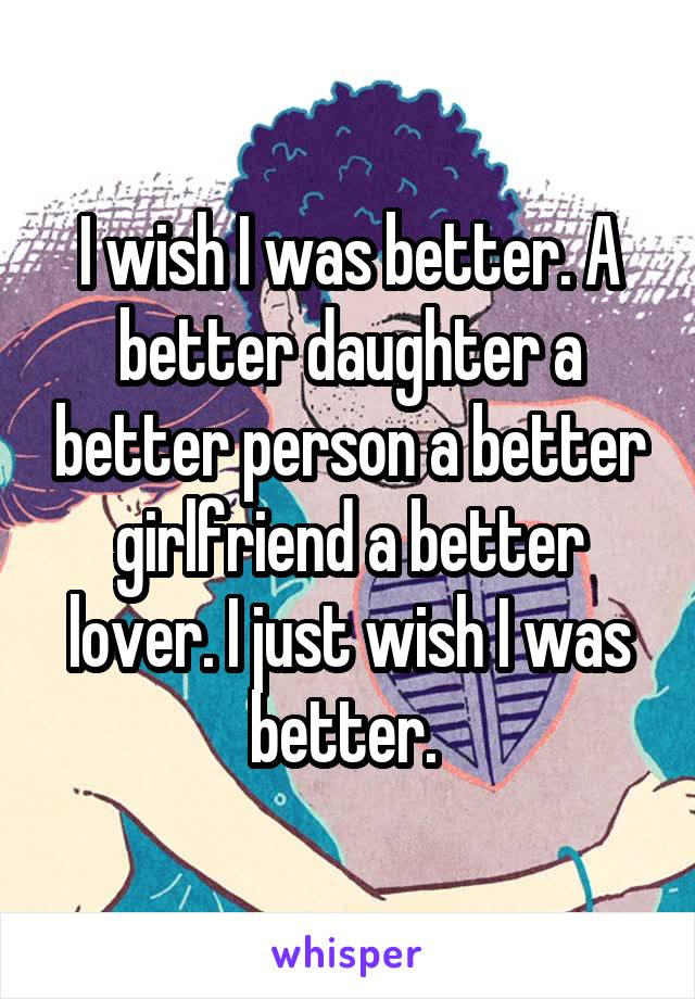 I wish I was better. A better daughter a better person a better girlfriend a better lover. I just wish I was better. 
