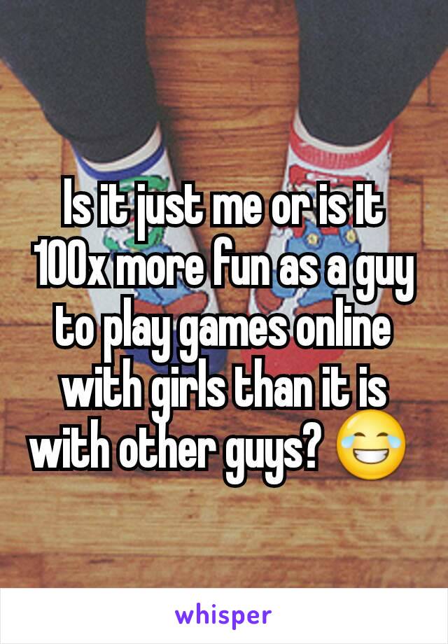 Is it just me or is it 100x more fun as a guy to play games online with girls than it is with other guys? 😂 