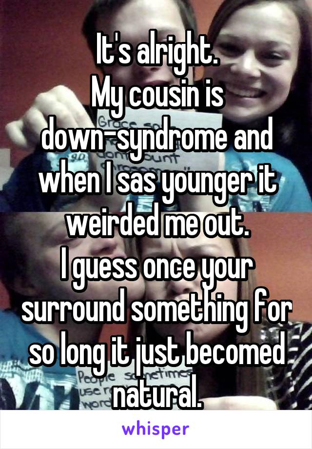 It's alright.
My cousin is down-syndrome and when I sas younger it weirded me out.
I guess once your surround something for so long it just becomed natural.