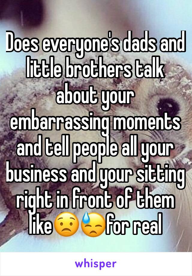 Does everyone's dads and little brothers talk about your embarrassing moments and tell people all your business and your sitting right in front of them like😟😓for real