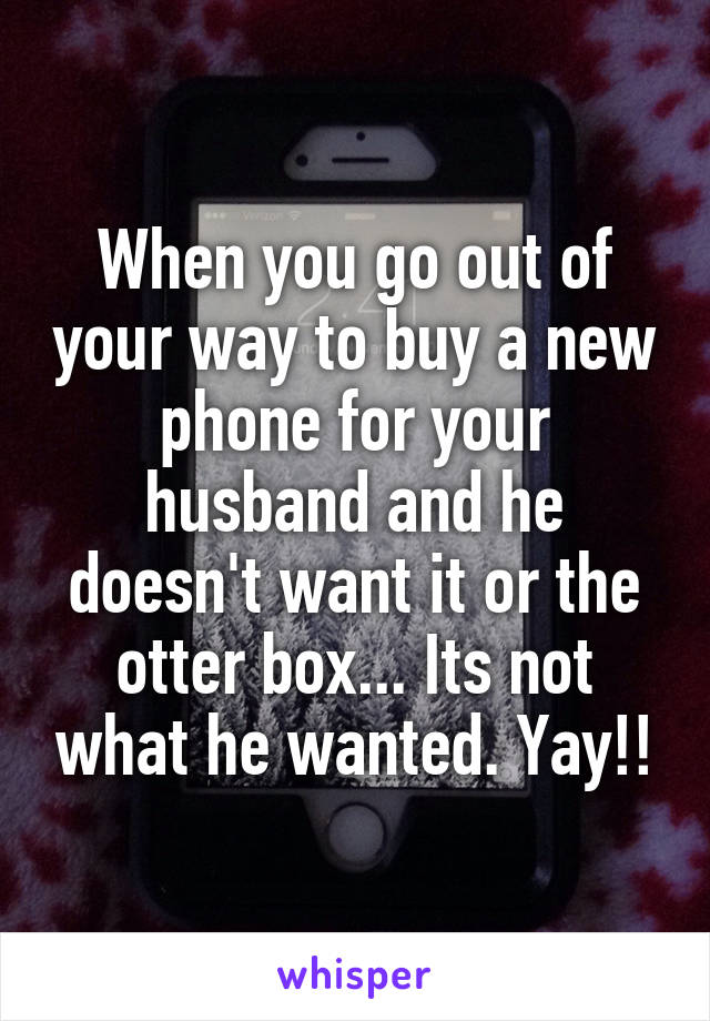 When you go out of your way to buy a new phone for your husband and he doesn't want it or the otter box... Its not what he wanted. Yay!!