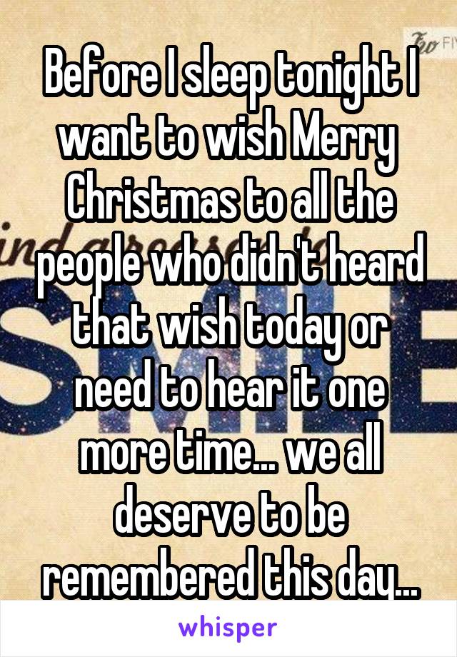Before I sleep tonight I want to wish Merry  Christmas to all the people who didn't heard that wish today or need to hear it one more time... we all deserve to be remembered this day...