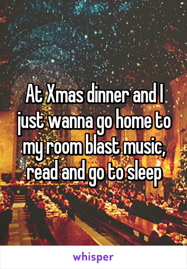At Xmas dinner and I just wanna go home to my room blast music, read and go to sleep