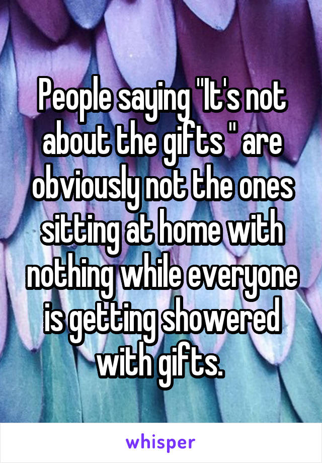 People saying "It's not about the gifts " are obviously not the ones sitting at home with nothing while everyone is getting showered with gifts. 