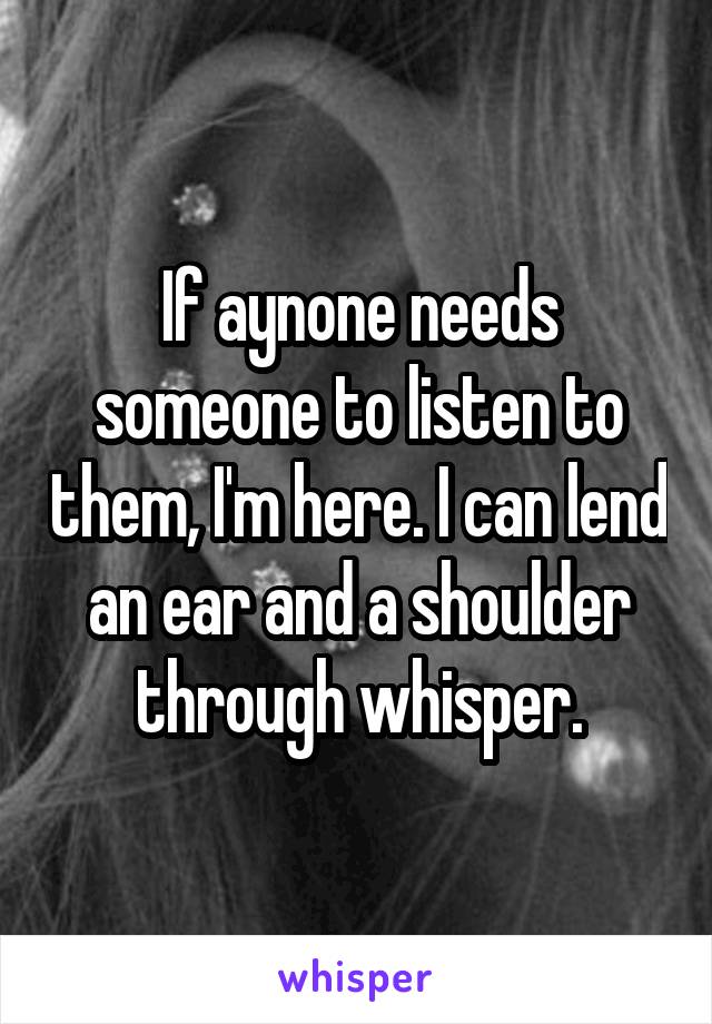 If aynone needs someone to listen to them, I'm here. I can lend an ear and a shoulder through whisper.