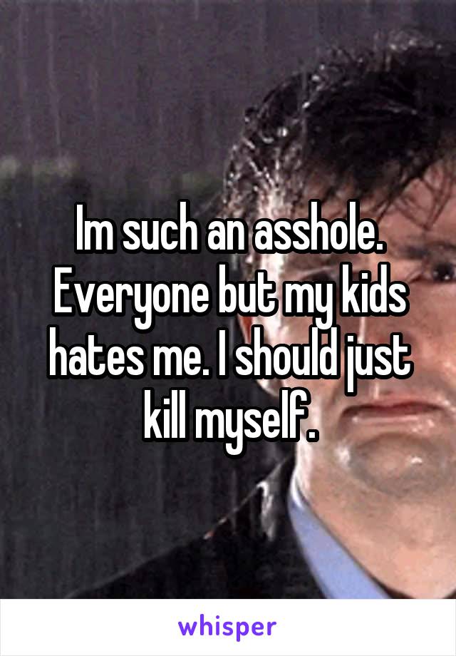 Im such an asshole. Everyone but my kids hates me. I should just kill myself.