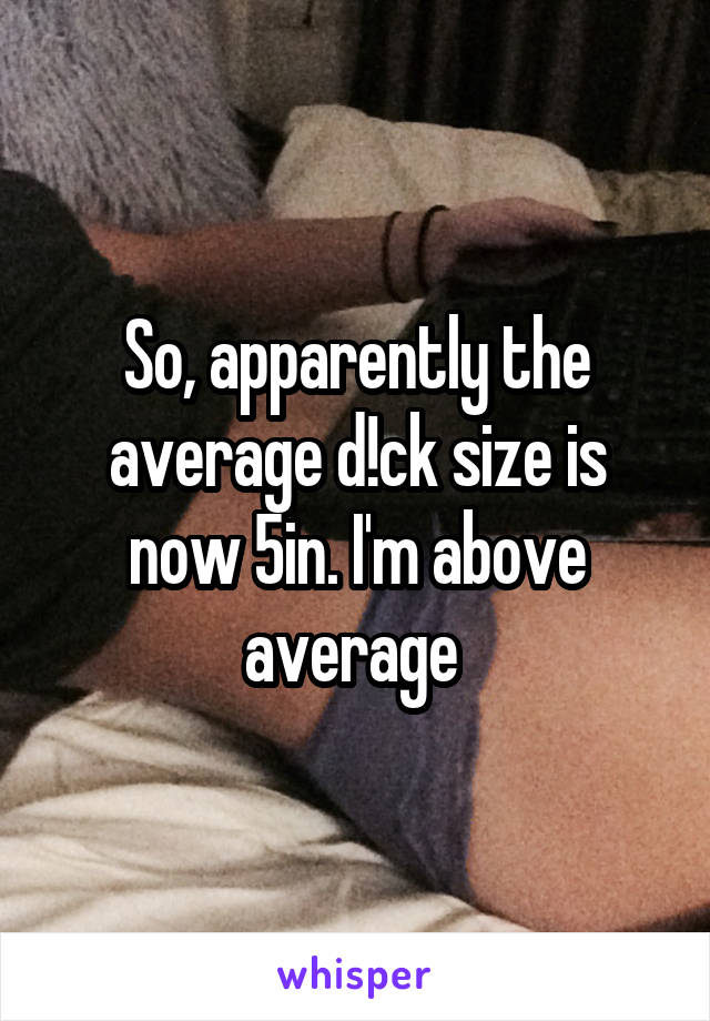So, apparently the average d!ck size is now 5in. I'm above average 