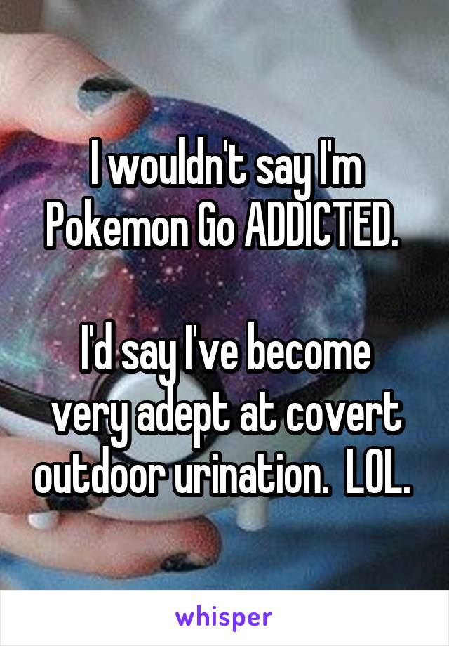 I wouldn't say I'm Pokemon Go ADDICTED. 

I'd say I've become very adept at covert outdoor urination.  LOL. 