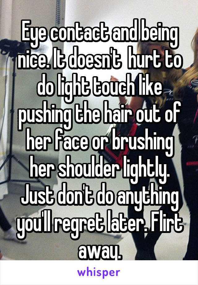 Eye contact and being nice. It doesn't  hurt to do light touch like pushing the hair out of her face or brushing her shoulder lightly. Just don't do anything you'll regret later. Flirt away.