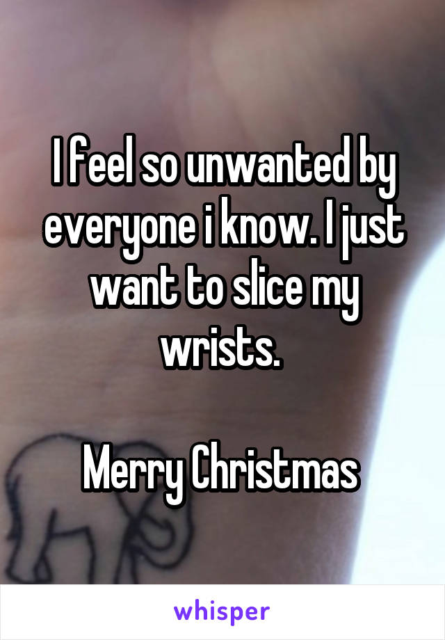 I feel so unwanted by everyone i know. I just want to slice my wrists. 

Merry Christmas 