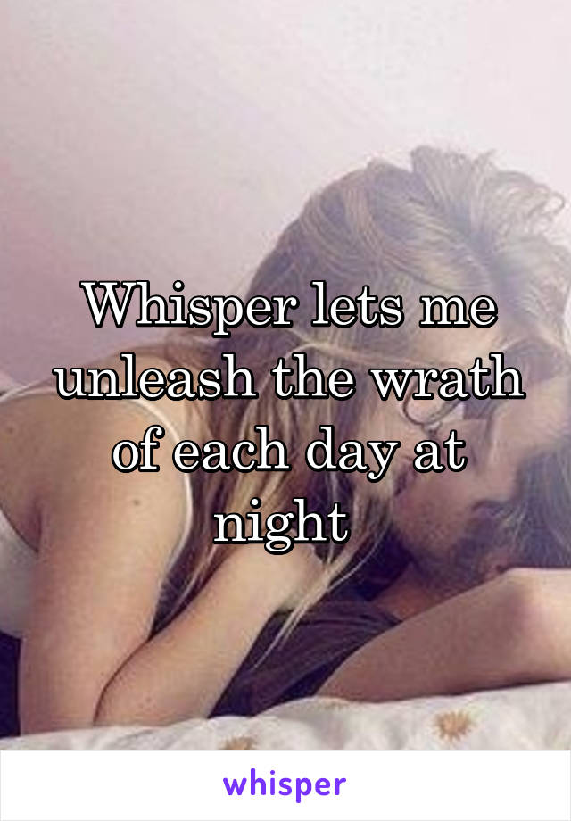 Whisper lets me unleash the wrath of each day at night 