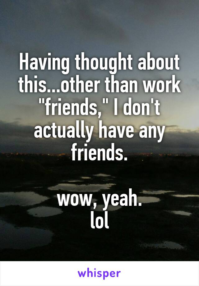 Having thought about this...other than work "friends," I don't actually have any friends.

wow, yeah.
lol