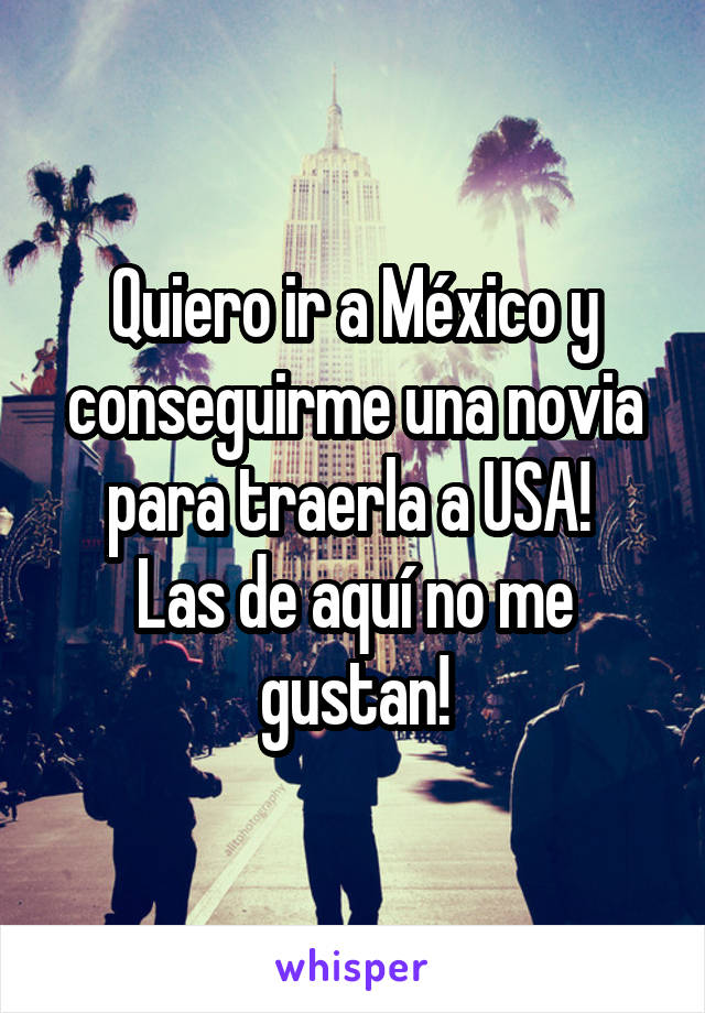 Quiero ir a México y conseguirme una novia para traerla a USA! 
Las de aquí no me gustan!