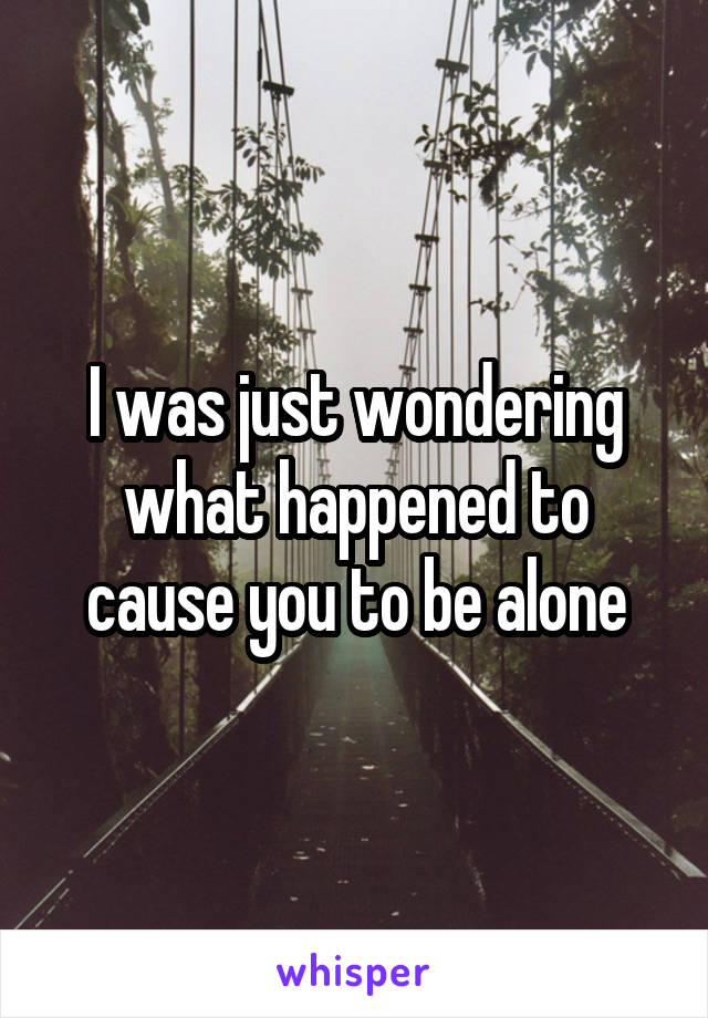 I was just wondering what happened to cause you to be alone