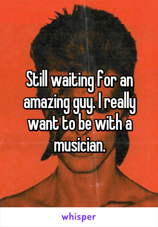 Still waiting for an amazing guy. I really want to be with a musician.
