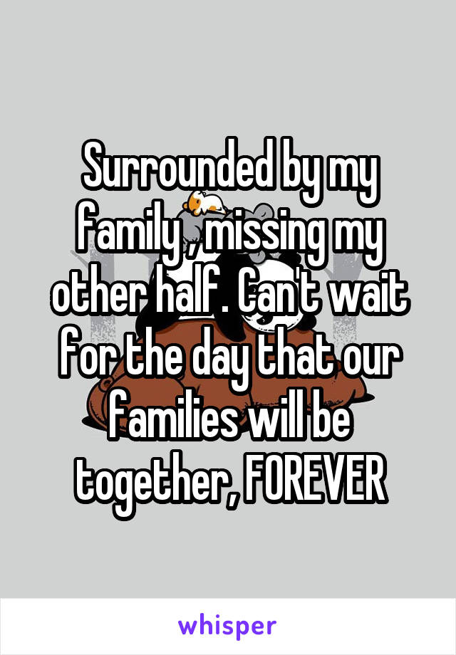 Surrounded by my family , missing my other half. Can't wait for the day that our families will be together, FOREVER