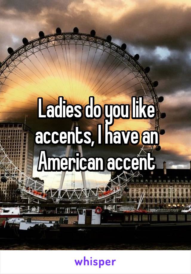 Ladies do you like accents, I have an American accent