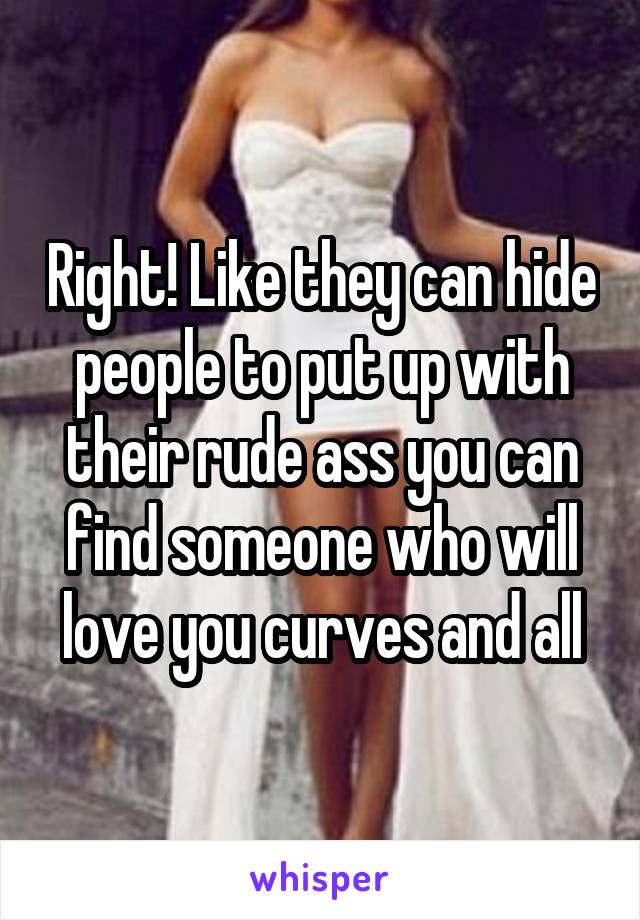 Right! Like they can hide people to put up with their rude ass you can find someone who will love you curves and all