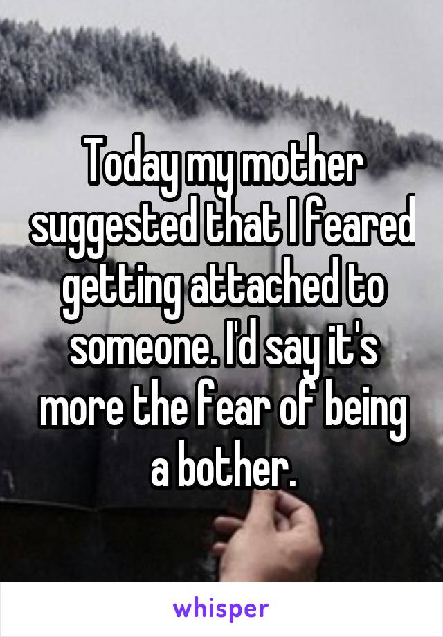 Today my mother suggested that I feared getting attached to someone. I'd say it's more the fear of being a bother.