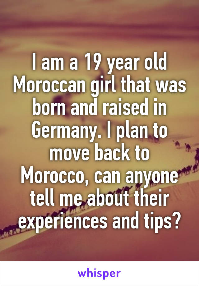 I am a 19 year old Moroccan girl that was born and raised in Germany. I plan to move back to Morocco, can anyone tell me about their experiences and tips?