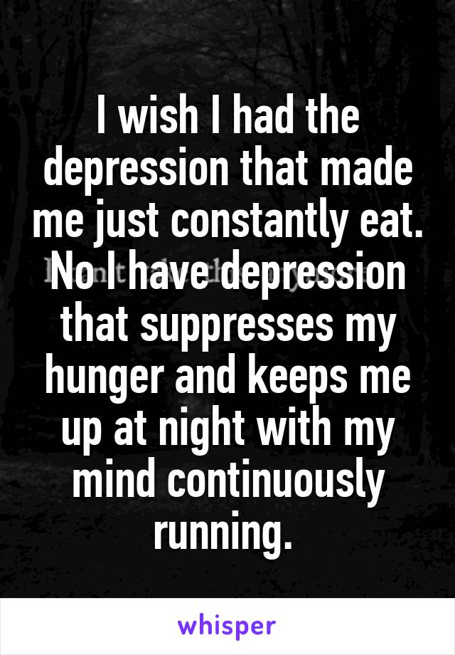 I wish I had the depression that made me just constantly eat. No I have depression that suppresses my hunger and keeps me up at night with my mind continuously running. 