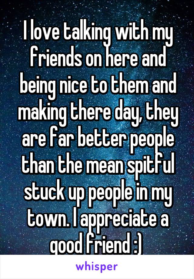 I love talking with my friends on here and being nice to them and making there day, they are far better people than the mean spitful stuck up people in my town. I appreciate a good friend :) 