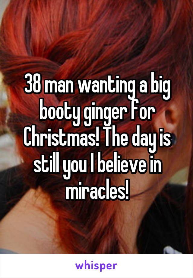 38 man wanting a big booty ginger for Christmas! The day is still you I believe in miracles!