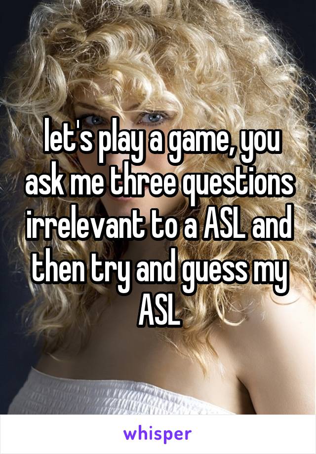  let's play a game, you ask me three questions irrelevant to a ASL and then try and guess my ASL