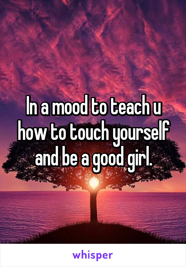 In a mood to teach u how to touch yourself and be a good girl.