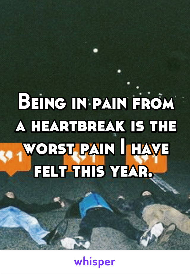 Being in pain from a heartbreak is the worst pain I have felt this year. 