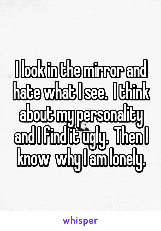 I look in the mirror and hate what I see.  I think about my personality and I find it ugly.  Then I know  why I am lonely.