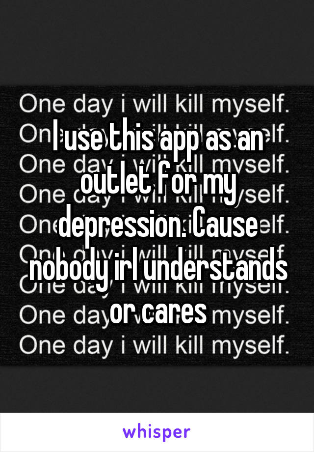 I use this app as an outlet for my depression. Cause nobody irl understands or cares