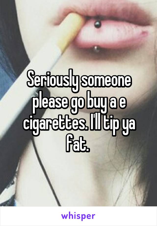 Seriously someone please go buy a e cigarettes. I'll tip ya fat. 