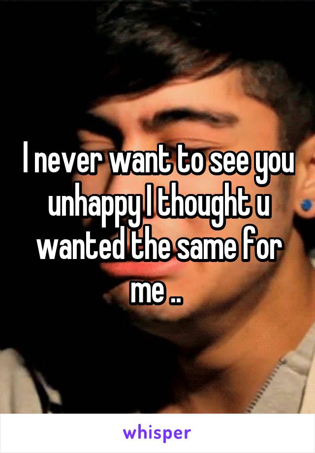 I never want to see you unhappy I thought u wanted the same for me .. 