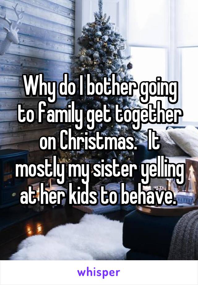 Why do I bother going to family get together on Christmas.   It mostly my sister yelling at her kids to behave. 