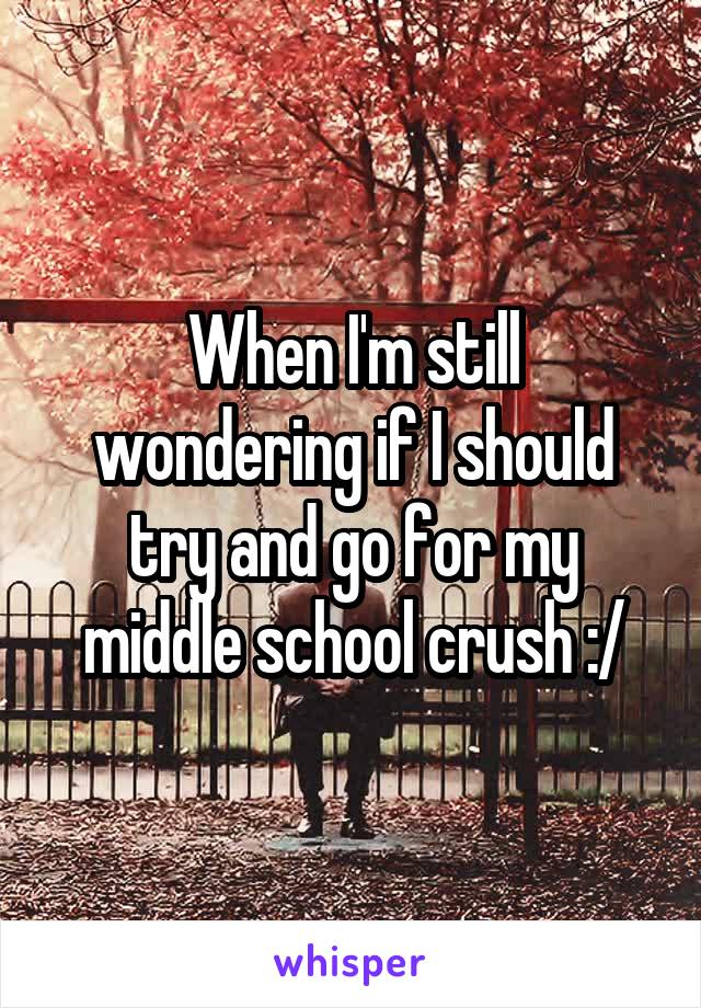 When I'm still wondering if I should try and go for my middle school crush :/