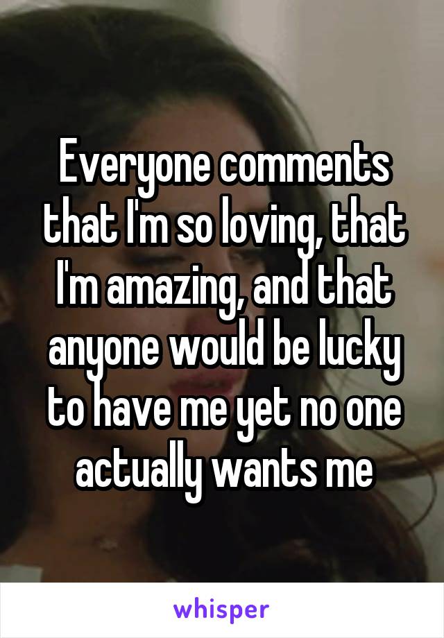 Everyone comments that I'm so loving, that I'm amazing, and that anyone would be lucky to have me yet no one actually wants me