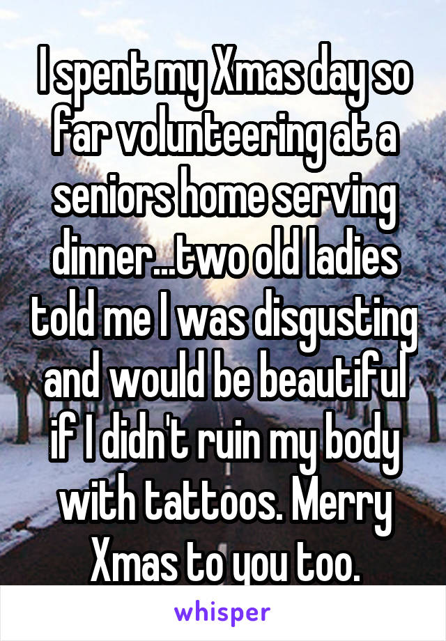 I spent my Xmas day so far volunteering at a seniors home serving dinner...two old ladies told me I was disgusting and would be beautiful if I didn't ruin my body with tattoos. Merry Xmas to you too.