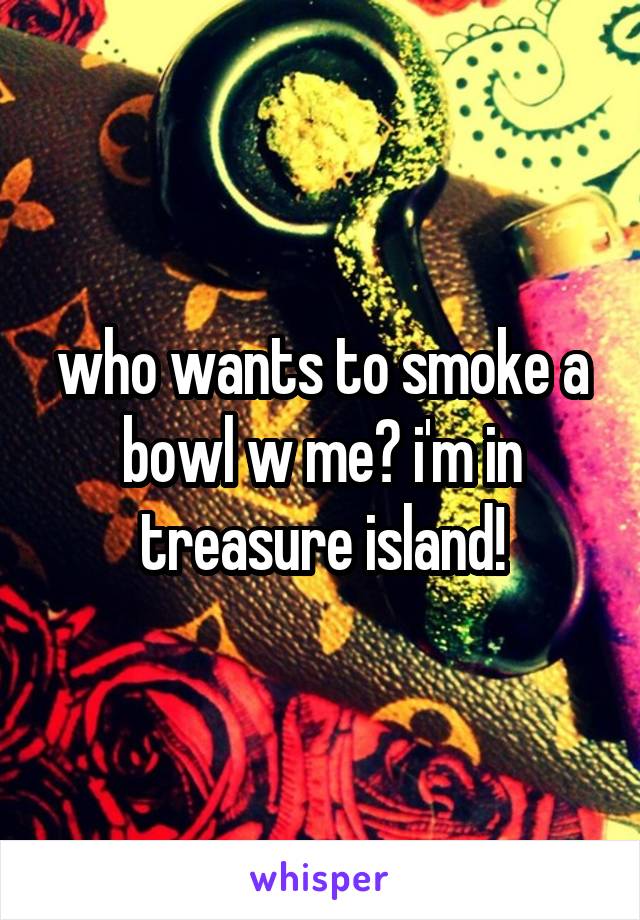 who wants to smoke a bowl w me? i'm in treasure island!