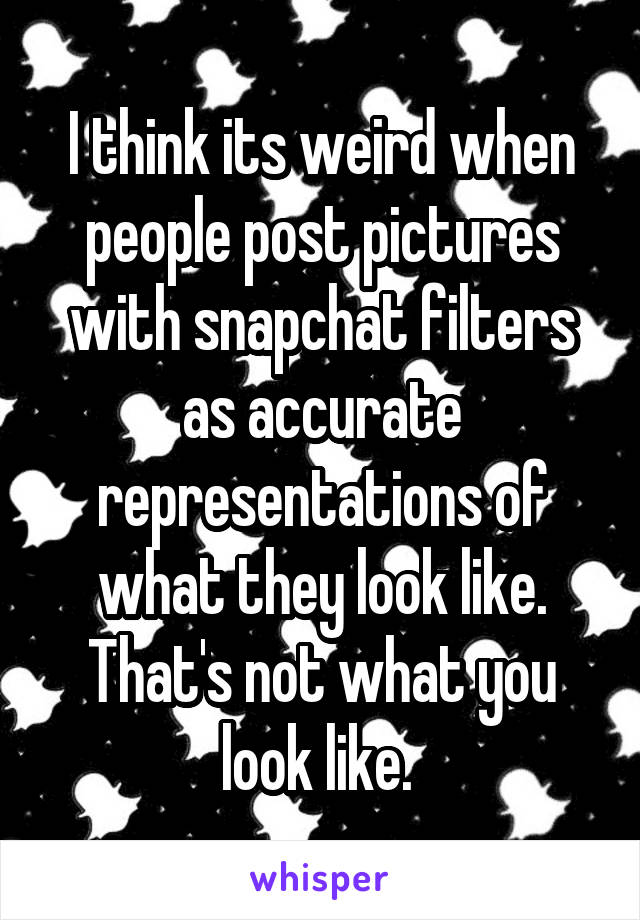 I think its weird when people post pictures with snapchat filters as accurate representations of what they look like. That's not what you look like. 