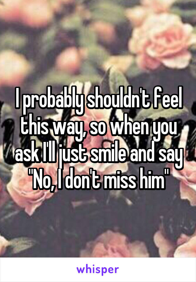 I probably shouldn't feel this way, so when you ask I'll just smile and say "No, I don't miss him"