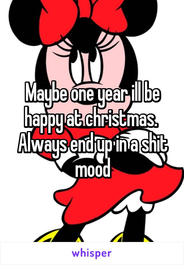 Maybe one year ill be happy at christmas. 
Always end up in a shit mood