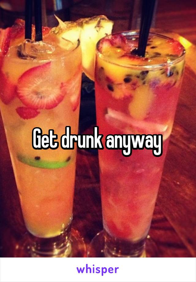 Get drunk anyway 
