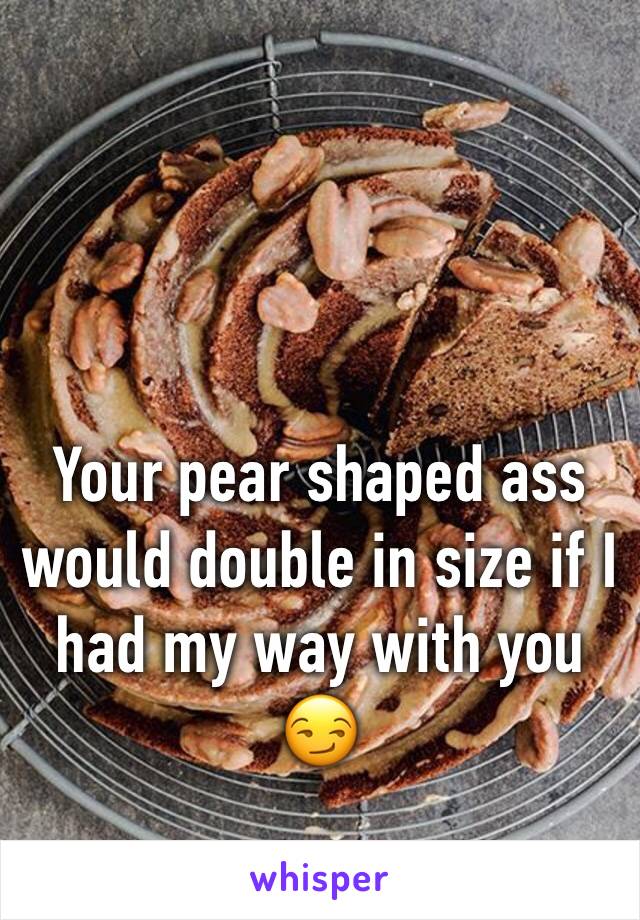 Your pear shaped ass would double in size if I had my way with you 😏