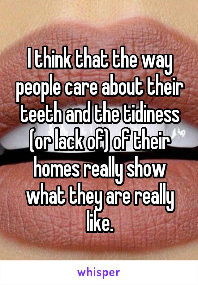 I think that the way people care about their teeth and the tidiness (or lack of) of their homes really show what they are really like.