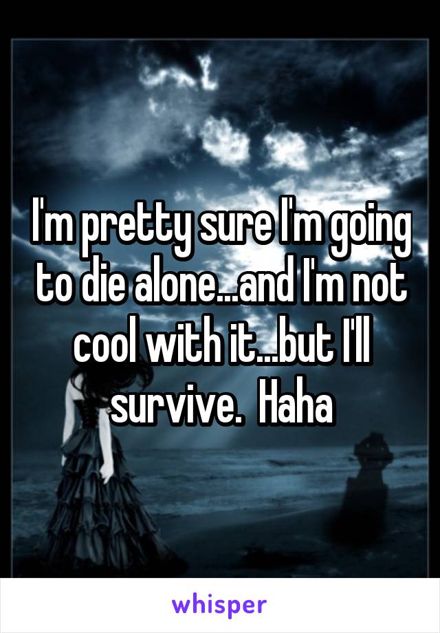 I'm pretty sure I'm going to die alone...and I'm not cool with it...but I'll survive.  Haha