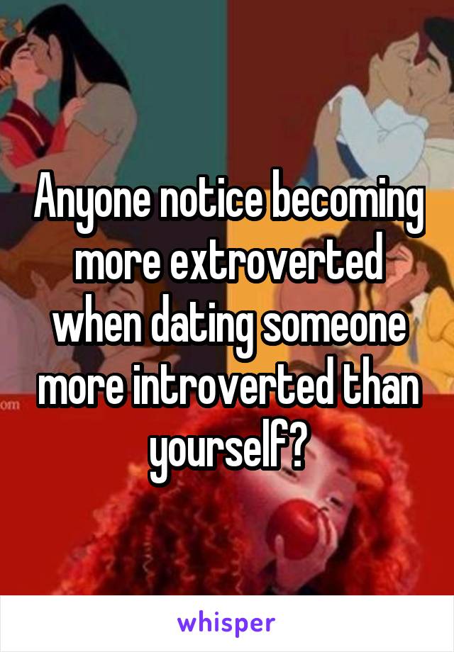 Anyone notice becoming more extroverted when dating someone more introverted than yourself?