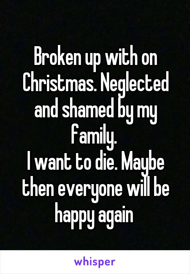 Broken up with on Christmas. Neglected and shamed by my family. 
I want to die. Maybe then everyone will be happy again 