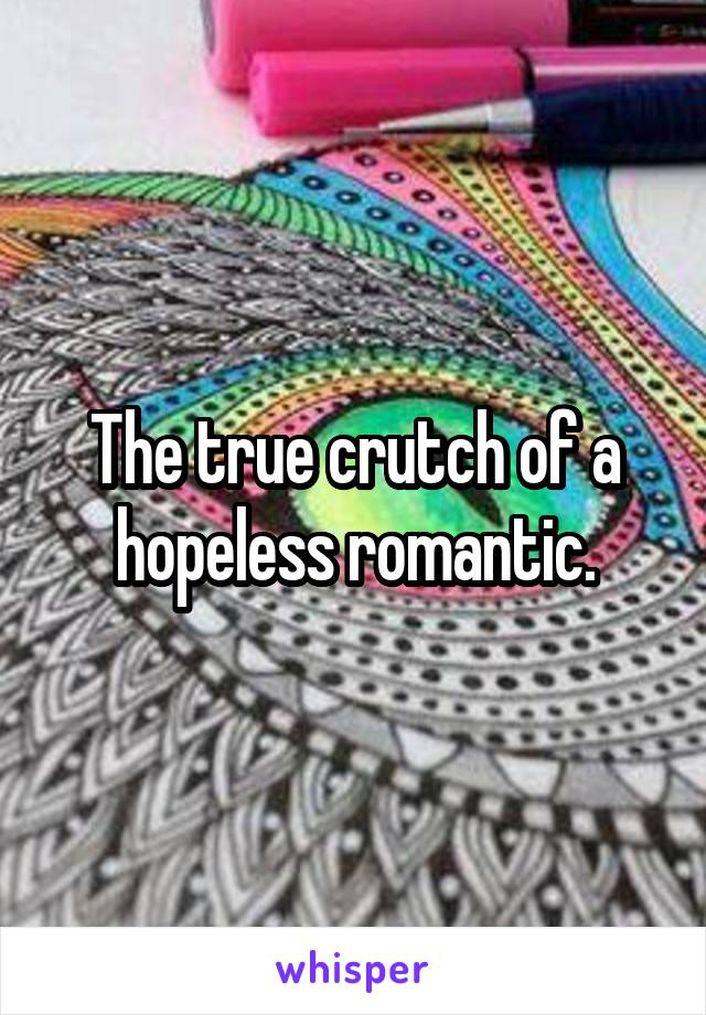 The true crutch of a hopeless romantic.
