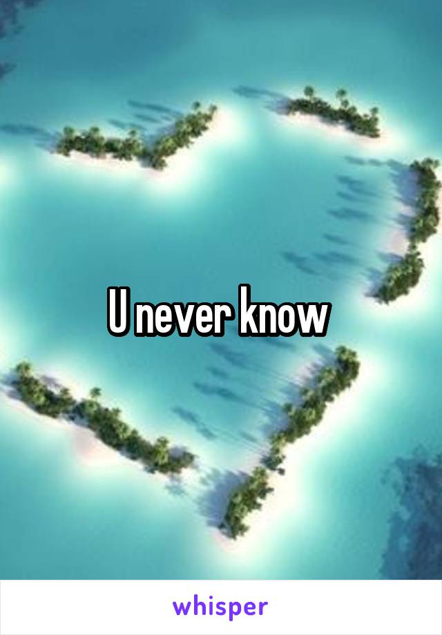 U never know 